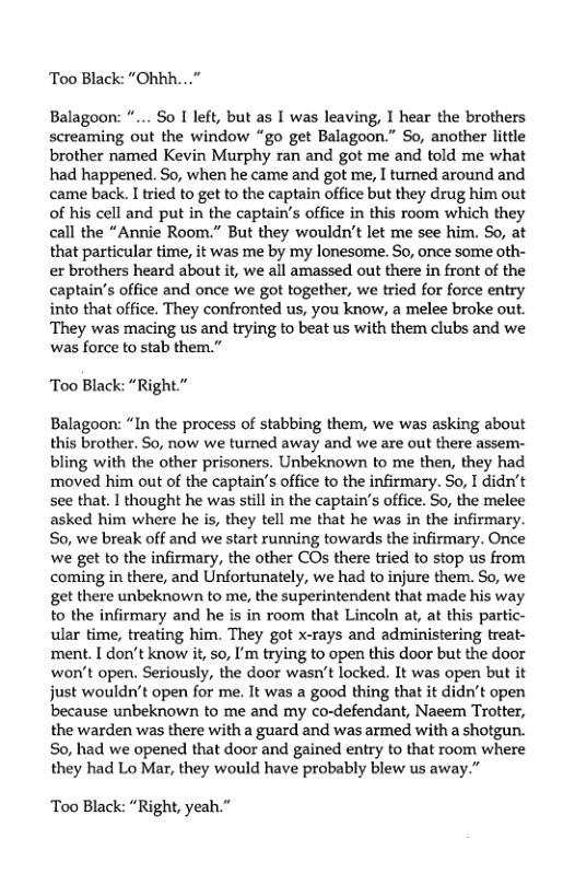 Too Black: “Ohhh...”  Balagoon: “... So I left, but as I was leaving, I hear the brothers screaming out the window “go get Balagoon.” So, another little brother named Kevin Murphy ran and got me and told me what had happened. So, when he came and got me, I turned around and came back. I tried to get to the captain office but they drug him out of his cell and put in the captain’’s office in this room which they call the “Annie Room.” But they wouldn’t let me see him. So, at that particular time, it was me by my lonesome. So, once some oth- er brothers heard about it, we all amassed out there in front of the captain’s office and once we got together, we tried for force entry into that office. They confronted us, you know, a melee broke out. They was macing us and trying to beat us with them clubs and we ‘was force to stab them.”  Too Black: “Right.”  Balagoon: “In the process of stabbing them, we was asking about this brother. So, now we turned away and we are out there assem- bling with the other prisoners. Unbeknown to me then, they had ‘moved him out of the captain’s office to the infirmary. So, I didn’t see that. I thought he was stil in the captain’’s office. So, the melee asked him where he s, they tell me that he was in the infirmary. So, we break off and we start running towards the infirmary. Once we get to the infirmary, the other COs there tried to stop us from coming in there, and Unfortunately, we had to injure them. So, we get there unbeknown to me, the superintendent that made his way to the infirmary and he is in room that Lincoln at, at this partic- ular time, treafing him. They got x-rays and administering treat- ment. [ don’t know it, so, I’m trying to open this door but the door won’t open. Seriously, the door wasn’t locked. It was open but it just wouldn’t open for me. It was a good thing that it didn’t open because unbeknown to me and my co-defendant, Naeem Trotter, the warden was there with a guard and was armed with a shotgun. So, had we opened that door and gained entry to that room where they had Lo Mar, they would have probably blew us away.”  Too Black: “Right, yeah.” 